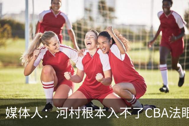媒体人：河村根本入不了CBA法眼 除非有球队像签JCole那样搞噱头
