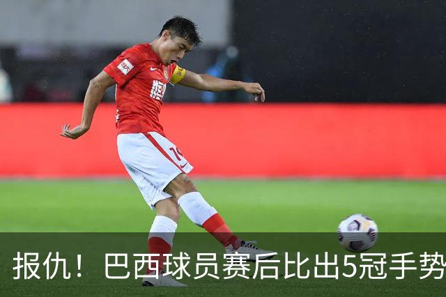 报仇！巴西球员赛后比出5冠手势 回击盐贝健人轻视言论