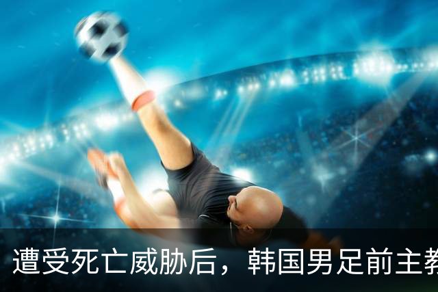 遭受死亡威胁后，韩国男足前主教练突然启程前往美国